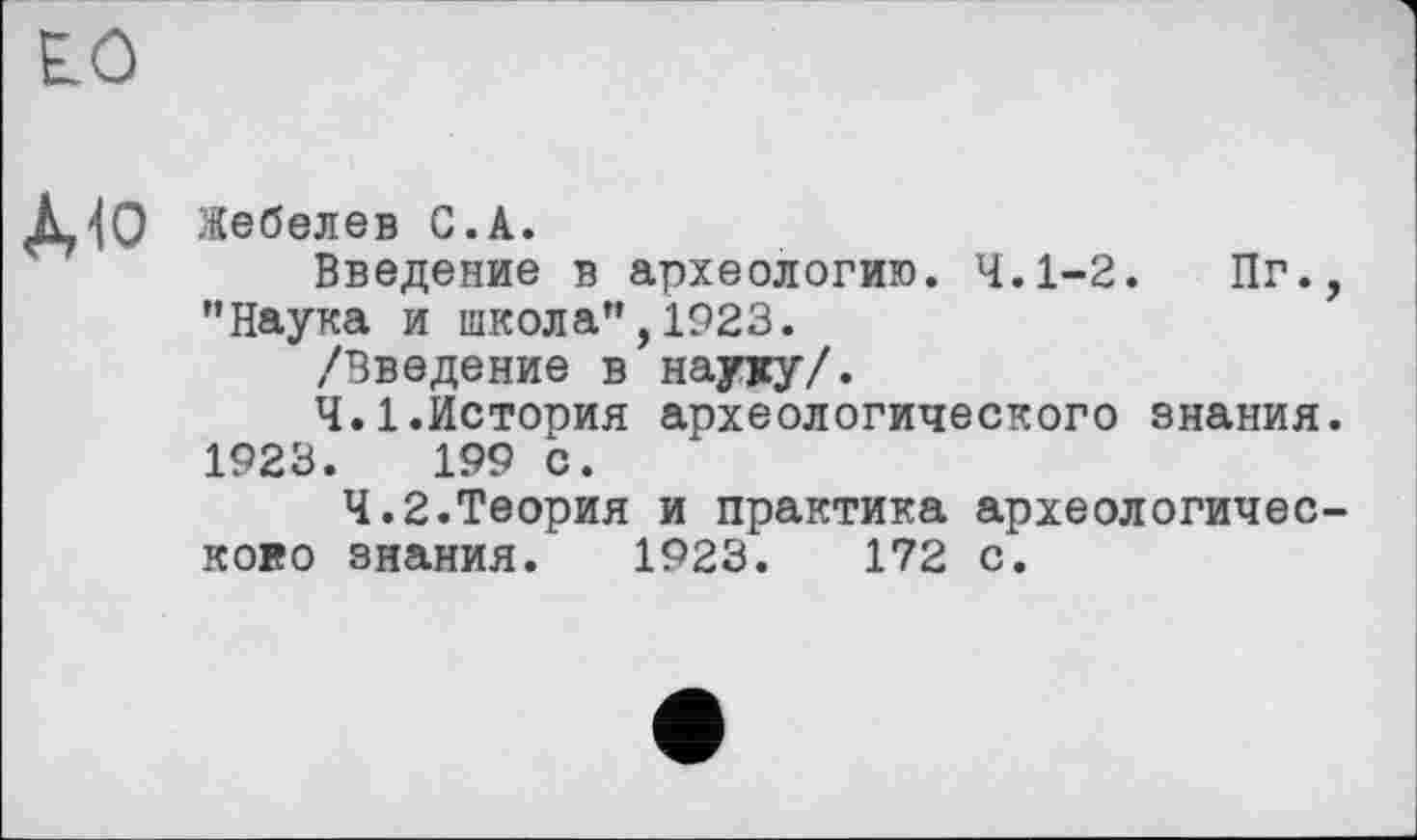 ﻿Е.0
À<0 Жебелев С.A.
Введение в археологию. 4.1-2. Пг. "Наука и школа",1923.
/Введение в науку/.
4.1.История археологического знания 1923.	199 с.
4.2.Теория и практика археологичес кого знания. 1923.	172 с.